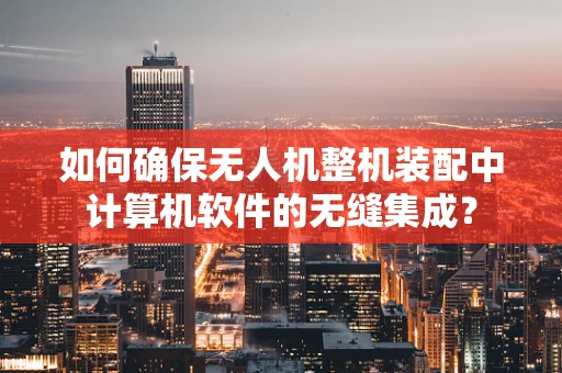 如何确保无人机整机装配中计算机软件的无缝集成？
