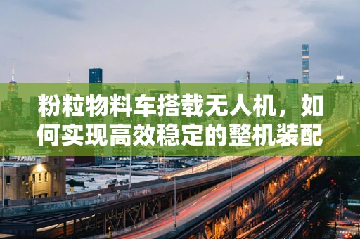 粉粒物料车搭载无人机，如何实现高效稳定的整机装配？