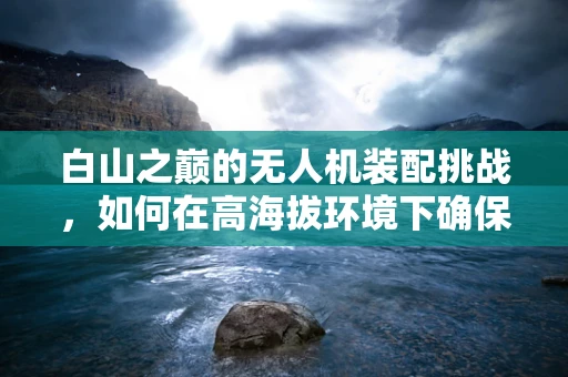 白山之巅的无人机装配挑战，如何在高海拔环境下确保飞行安全？