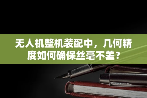 无人机整机装配中，几何精度如何确保丝毫不差？