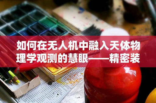 如何在无人机中融入天体物理学观测的慧眼——精密装配挑战何在？