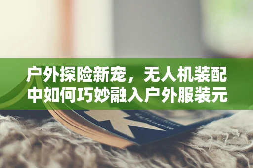 户外探险新宠，无人机装配中如何巧妙融入户外服装元素？