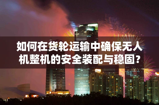 如何在货轮运输中确保无人机整机的安全装配与稳固？