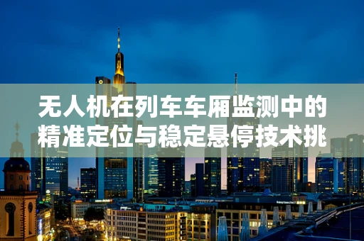 无人机在列车车厢监测中的精准定位与稳定悬停技术挑战
