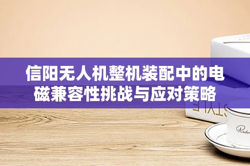 信阳无人机整机装配中的电磁兼容性挑战与应对策略