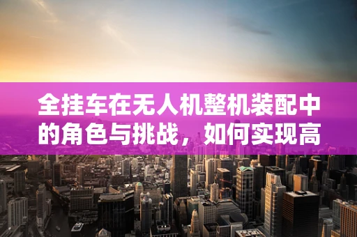 全挂车在无人机整机装配中的角色与挑战，如何实现高效、安全的运输？