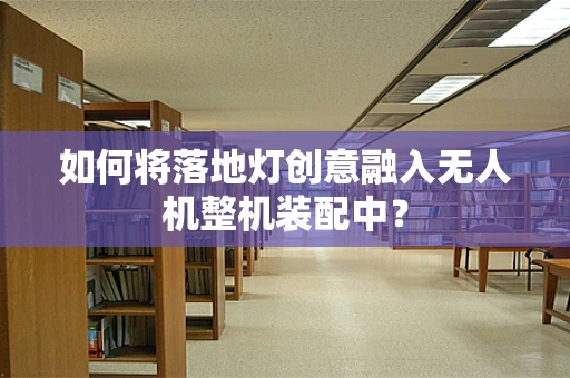 如何将落地灯创意融入无人机整机装配中？