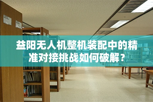 益阳无人机整机装配中的精准对接挑战如何破解？