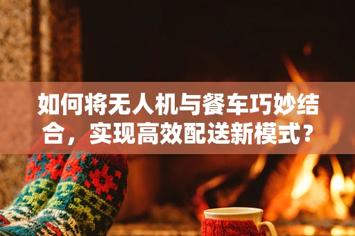 如何将无人机与餐车巧妙结合，实现高效配送新模式？