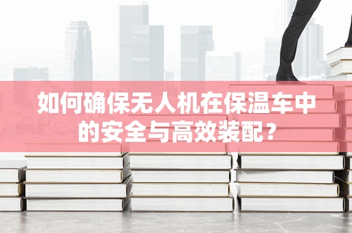 如何确保无人机在保温车中的安全与高效装配？