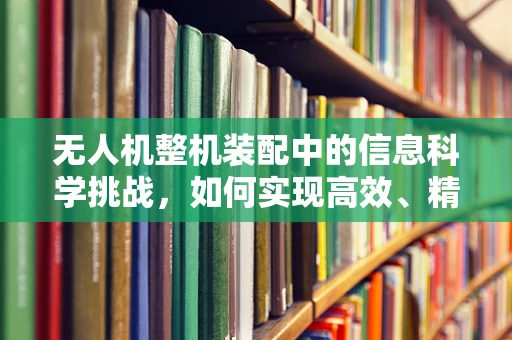 无人机整机装配中的信息科学挑战，如何实现高效、精准的组装？