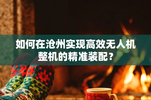 如何在沧州实现高效无人机整机的精准装配？