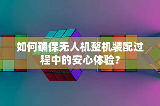 如何确保无人机整机装配过程中的安心体验？
