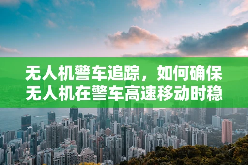 无人机警车追踪，如何确保无人机在警车高速移动时稳定追踪？