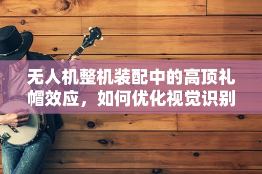 无人机整机装配中的高顶礼帽效应，如何优化视觉识别精度？