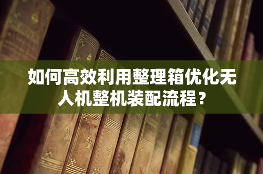 如何高效利用整理箱优化无人机整机装配流程？