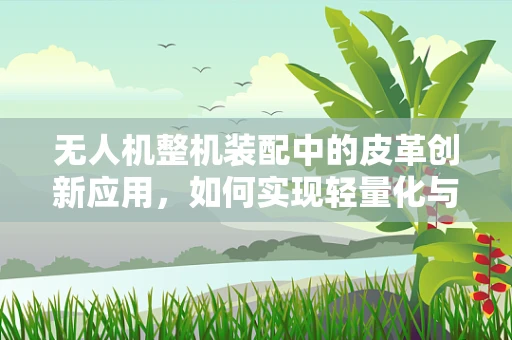 无人机整机装配中的皮革创新应用，如何实现轻量化与耐久性的双重突破？