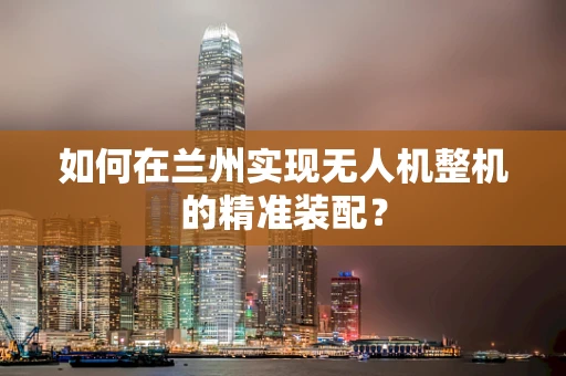 如何在兰州实现无人机整机的精准装配？