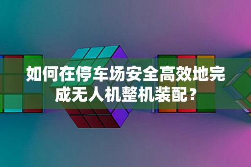 如何在停车场安全高效地完成无人机整机装配？