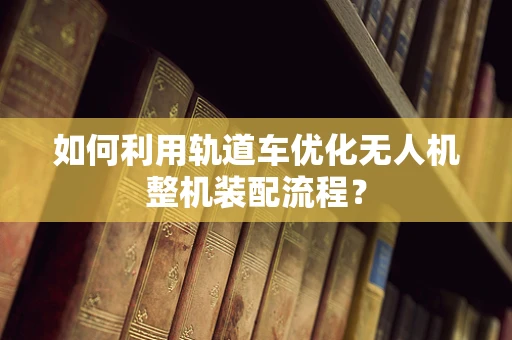 如何利用轨道车优化无人机整机装配流程？