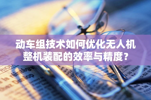 动车组技术如何优化无人机整机装配的效率与精度？