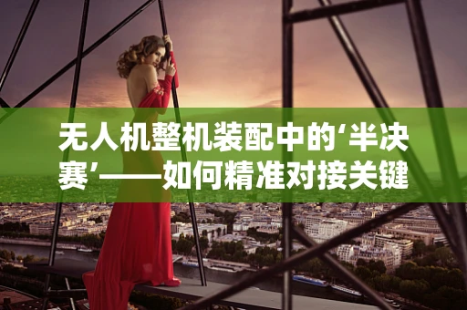 无人机整机装配中的‘半决赛’——如何精准对接关键部件？