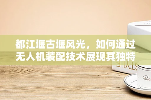 都江堰古堰风光，如何通过无人机装配技术展现其独特魅力？