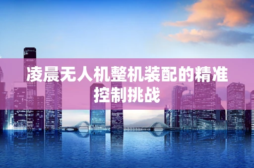 凌晨无人机整机装配的精准控制挑战