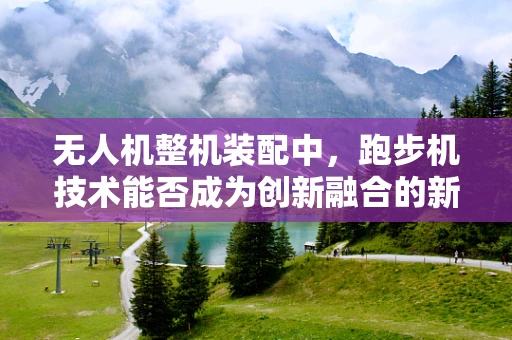 无人机整机装配中，跑步机技术能否成为创新融合的新跑道？