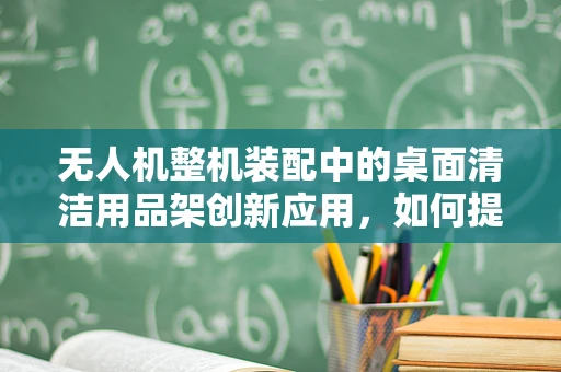 无人机整机装配中的桌面清洁用品架创新应用，如何提升装配效率与安全性？