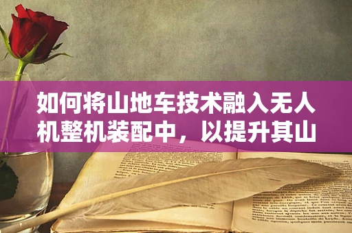 如何将山地车技术融入无人机整机装配中，以提升其山地环境适应性？