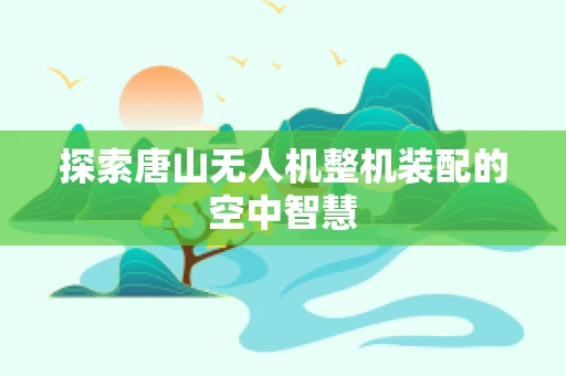 探索唐山无人机整机装配的空中智慧