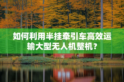如何利用半挂牵引车高效运输大型无人机整机？