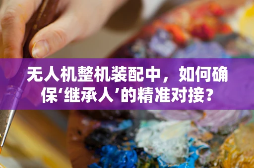 无人机整机装配中，如何确保‘继承人’的精准对接？