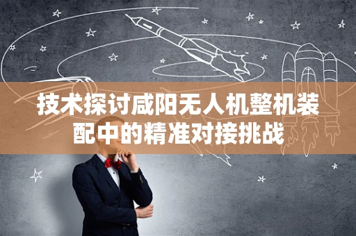 技术探讨咸阳无人机整机装配中的精准对接挑战