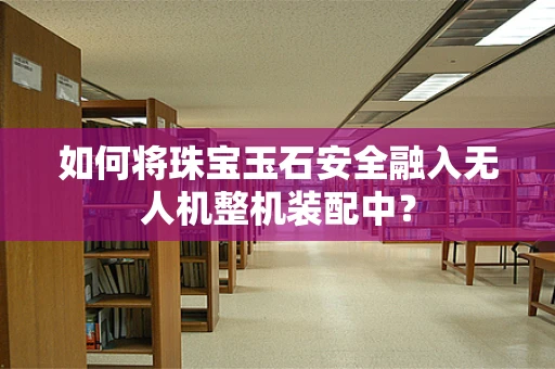 如何将珠宝玉石安全融入无人机整机装配中？