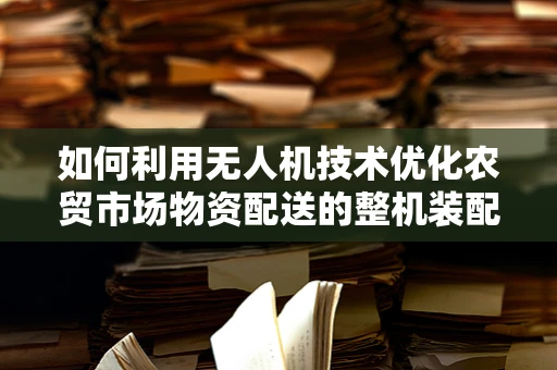 如何利用无人机技术优化农贸市场物资配送的整机装配策略？
