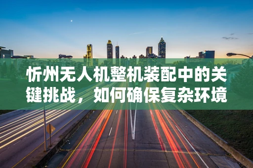 忻州无人机整机装配中的关键挑战，如何确保复杂环境下的精准对接？