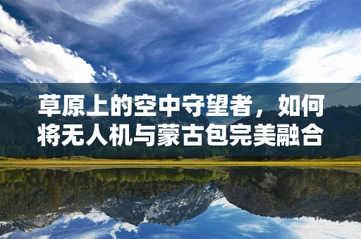 草原上的空中守望者，如何将无人机与蒙古包完美融合？