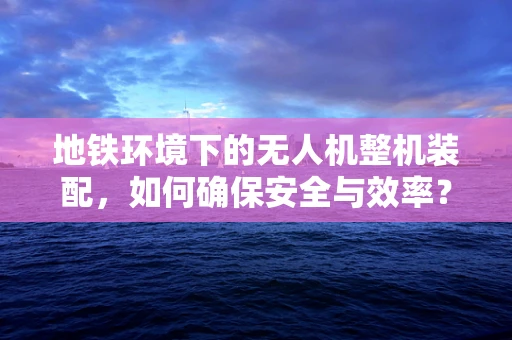 地铁环境下的无人机整机装配，如何确保安全与效率？