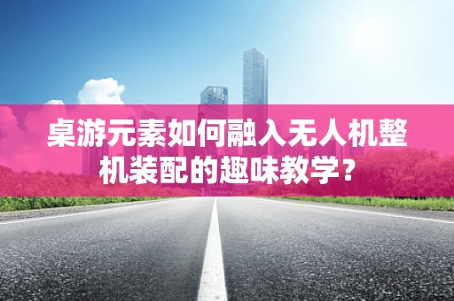 桌游元素如何融入无人机整机装配的趣味教学？
