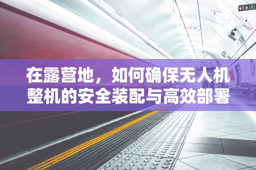 在露营地，如何确保无人机整机的安全装配与高效部署？