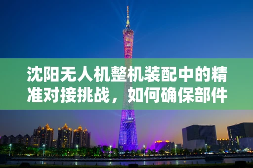 沈阳无人机整机装配中的精准对接挑战，如何确保部件间无缝衔接？