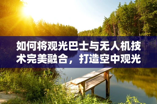 如何将观光巴士与无人机技术完美融合，打造空中观光新体验？
