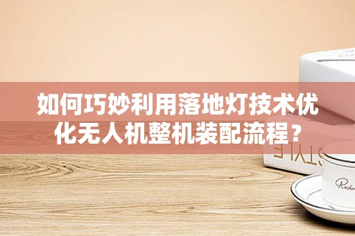 如何巧妙利用落地灯技术优化无人机整机装配流程？