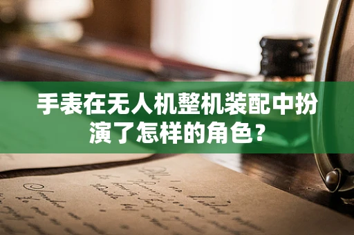 手表在无人机整机装配中扮演了怎样的角色？