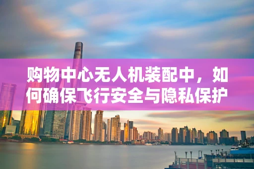 购物中心无人机装配中，如何确保飞行安全与隐私保护？