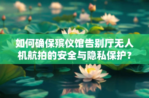 如何确保殡仪馆告别厅无人机航拍的安全与隐私保护？