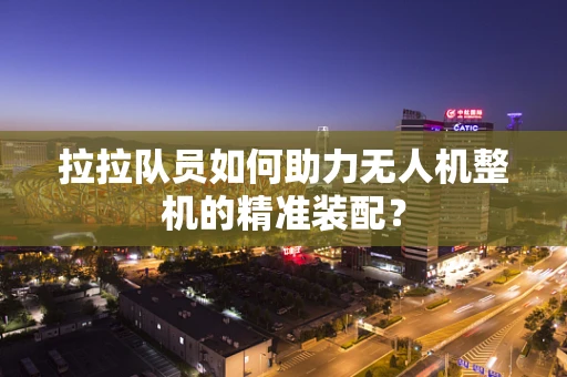 拉拉队员如何助力无人机整机的精准装配？