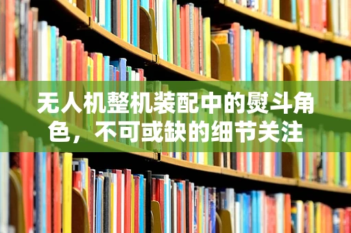 无人机整机装配中的熨斗角色，不可或缺的细节关注